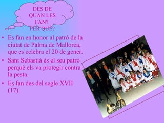 Es fan en honor al patró de la ciutat de Palma de Mallorca, que es celebra el 20 de gener.  Sant Sebastià és el seu patró perquè els va protegir contra la pesta.  Es fan des del segle XVII (17). DES DE QUAN LES FAN?  PER QUÈ? 