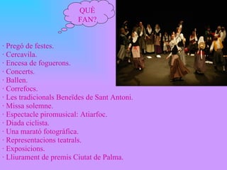 · Pregó de festes. · Cercavila. · Encesa de foguerons. · Concerts. · Ballen. · Correfocs. · Les tradicionals Beneïdes de Sant Antoni. · Missa solemne. · Espectacle piromusical: Atiarfoc. · Diada ciclista. · Una marató fotogràfica. · Representacions teatrals. · Exposicions. · Lliurament de premis Ciutat de Palma. QUÈ FAN? 