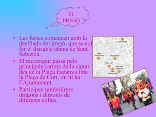 Les festes comencen amb la desfilada del pregó, que se sol fer el dissabte abans de Sant Sebastià. El recorregut passa pels principals carrers de la ciutat des de la Plaça Espanya fins la Plaça de Cort, on hi ha l’Ajuntament. Participen tambolirers dragons i dimonis de diferents colles. EL PREGÓ 