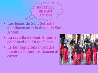 Les festes de Sant Sebastià s’enllacen amb la diada de Sant Antoni. La revetlla de Sant Antoni es celebra el dia 16 de Gener. Es fan foguerons i torrades mentre els dimonis dancen al carrer. REVETLLA DE SANT ANTONI 