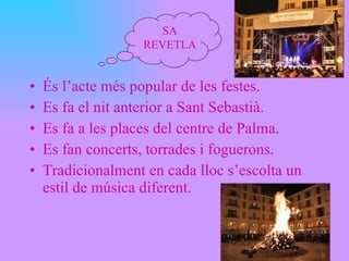 És l’acte més popular de les festes. Es fa el nit anterior a Sant Sebastià. Es fa a les places del centre de Palma. Es fan concerts, torrades i foguerons. Tradicionalment en cada lloc s’escolta un estil de música diferent. SA REVETLA 
