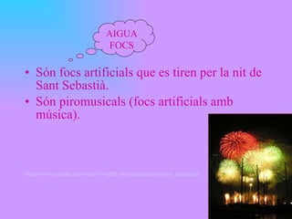 Són focs artificials que es tiren per la nit de Sant Sebastià. Són piromusicals (focs artificials amb música). http :// www.youtube.com / watch?v = qPBr - akrxyI&feature = player_embedded AIGUAFOCS 