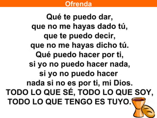 Ofrenda
          Qué te puedo dar,
      que no me hayas dado tú,
         que te puedo decir,
     que no me hayas dicho tú.
       Qué puedo hacer por ti,
     si yo no puedo hacer nada,
        si yo no puedo hacer
    nada si no es por ti, mi Dios.
TODO LO QUE SÉ, TODO LO QUE SOY,
TODO LO QUE TENGO ES TUYO. (BIS)
 