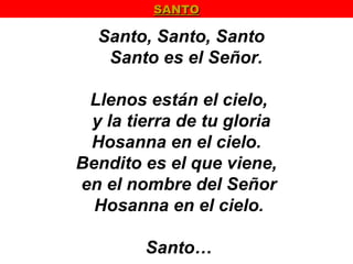 SANTO

  Santo, Santo, Santo
   Santo es el Señor.

 Llenos están el cielo,
 y la tierra de tu gloria
 Hosanna en el cielo.
Bendito es el que viene,
en el nombre del Señor
  Hosanna en el cielo.

        Santo…
 