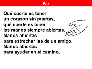 Paz

Qué suerte es tener
un corazón sin puertas,
qué suerte es tener
las manos siempre abiertas.
Manos abiertas
para estrechar las de un amigo.
Manos abiertas
para ayudar en el camino.

                                  1/2
 