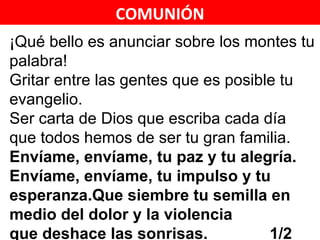 COMUNIÓN
¡Qué bello es anunciar sobre los montes tu
palabra!
Gritar entre las gentes que es posible tu
evangelio.
Ser carta de Dios que escriba cada día
que todos hemos de ser tu gran familia.
Envíame, envíame, tu paz y tu alegría.
Envíame, envíame, tu impulso y tu
esperanza.Que siembre tu semilla en
medio del dolor y la violencia            1/4
que deshace las sonrisas.            1/2
 
