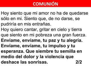 COMUNIÓN
Hoy siento que mi amor no ha de quedarse
sólo en mi. Siento que, de no darse, se
pudriría en mis entrañas.
Hoy quiero cantar, gritar en cielo y tierra
que siento en mi pobreza una gran fuerza.
Envíame, envíame, tu paz y tu alegría.
Envíame, envíame, tu impulso y tu
esperanza. Que siembre tu semilla en
medio del dolor y la violencia que
deshace las sonrisas.                   2/2 2/4
 