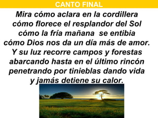 CANTO FINAL
   Mira cómo aclara en la cordillera
  cómo florece el resplandor del Sol
    cómo la fría mañana se entibia
cómo Dios nos da un día más de amor.
  Y su luz recorre campos y forestas
 abarcando hasta en el último rincón
 penetrando por tinieblas dando vida
       y jamás detiene su calor.


                                   1/2
 