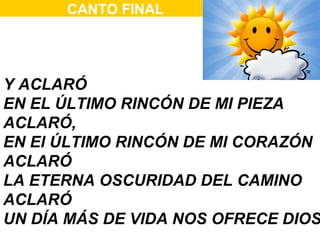 CANTO FINAL




Y ACLARÓ
EN EL ÚLTIMO RINCÓN DE MI PIEZA
ACLARÓ,
EN El ÚLTIMO RINCÓN DE MI CORAZÓN
ACLARÓ
LA ETERNA OSCURIDAD DEL CAMINO
ACLARÓ
UN DÍA MÁS DE VIDA NOS OFRECE DIOS
 