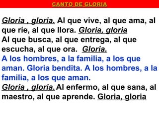 CANTO DE GLORIA


Gloria , gloria. Al que vive, al que ama, al
que ríe, al que llora. Gloria, gloria
Al que busca, al que entrega, al que
escucha, al que ora. Gloria.
A los hombres, a la familia, a los que
aman. Gloria bendita. A los hombres, a la
familia, a los que aman.
Gloria , gloria. Al enfermo, al que sana, al
maestro, al que aprende. Gloria, gloria
 