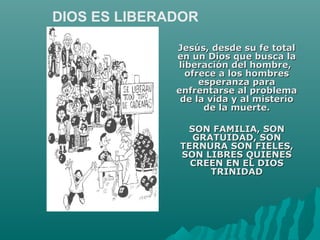 Jesús, desde su fe totalJesús, desde su fe total
en un Dios que busca laen un Dios que busca la
liberación del hombre,liberación del hombre,
ofrece a los hombresofrece a los hombres
esperanza paraesperanza para
enfrentarse al problemaenfrentarse al problema
de la vida y al misteriode la vida y al misterio
de la muerte.de la muerte.
SON FAMILIA, SONSON FAMILIA, SON
GRATUIDAD, SONGRATUIDAD, SON
TERNURA SON FIELES,TERNURA SON FIELES,
SON LIBRES QUIENESSON LIBRES QUIENES
CREEN EN EL DIOSCREEN EN EL DIOS
TRINIDADTRINIDAD
DIOS ES LIBERADOR
 
