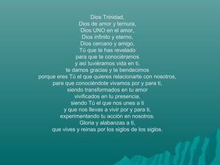 Dios Trinidad,
Dios de amor y ternura,
Dios UNO en el amor,
Dios infinito y eterno,
Dios cercano y amigo,
Tú que te has revelado
para que te conociéramos
y así tuviéramos vida en ti,
te damos gracias y te bendecimos
porque eres Tú el que quieres relacionarte con nosotros,
para que conociéndote vivamos por y para ti,
siendo transformados en tu amor
vivificados en tu presencia,
siendo Tú el que nos unes a ti
y que nos llevas a vivir por y para ti,
experimentando tu acción en nosotros.
Gloria y alabanzas a ti,
que vives y reinas por los siglos de los siglos.
 