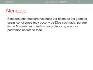 07/03/2012                Junta de Preparación MSJ-SS12   11




Aterrizaje
• Esta pequeña muestra nos hace ver cómo de las grandes
  cosas conocemos muy poco, y de Dios casi nada, porque
  es un Misterio tan grande y tan profundo que nunca
  podremos abarcarlo todo.
 