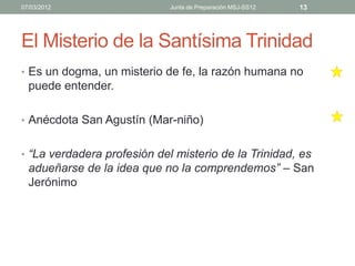 07/03/2012                   Junta de Preparación MSJ-SS12   13




El Misterio de la Santísima Trinidad
• Es un dogma, un misterio de fe, la razón humana no
  puede entender.

• Anécdota San Agustín (Mar-niño)


• “La verdadera profesión del misterio de la Trinidad, es
  adueñarse de la idea que no la comprendemos” – San
  Jerónimo
 