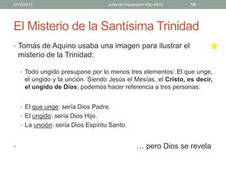 07/03/2012                          Junta de Preparación MSJ-SS12   14




El Misterio de la Santísima Trinidad
• Tomás de Aquino usaba una imagen para ilustrar el
    misterio de la Trinidad:

    • Todo ungido presupone por lo menos tres elementos: El que unge,
      el ungido y la unción. Siendo Jesús el Mesías, el Cristo, es decir,
      el ungido de Dios, podemos hacer referencia a tres personas:


    • El que unge: sería Dios Padre.
    • El ungido: sería Dios Hijo.
    • La unción: sería Dios Espíritu Santo.



•                                                  … pero Dios se revela
 