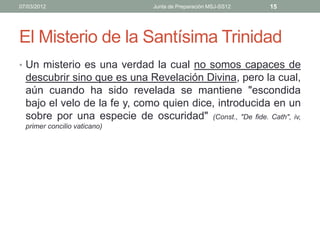 07/03/2012                      Junta de Preparación MSJ-SS12   15




El Misterio de la Santísima Trinidad
• Un misterio es una verdad la cual no somos capaces de
  descubrir sino que es una Revelación Divina, pero la cual,
  aún cuando ha sido revelada se mantiene "escondida
  bajo el velo de la fe y, como quien dice, introducida en un
  sobre por una especie de oscuridad" (Const., "De fide. Cath", iv,
  primer concilio vaticano)
 