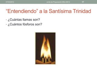 07/03/2012                 Junta de Preparación MSJ-SS12   17




“Entendiendo” a la Santísima Trinidad
• ¿Cuántas llamas son?
• ¿Cuántos fósforos son?
 