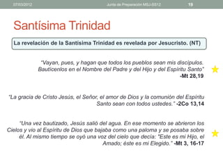 07/03/2012                              Junta de Preparación MSJ-SS12    19




  Santísima Trinidad
  La revelación de la Santísima Trinidad es revelada por Jesucristo. (NT)


                “Vayan, pues, y hagan que todos los pueblos sean mis discípulos.
               Bautícenlos en el Nombre del Padre y del Hijo y del Espíritu Santo”
                                                                        -Mt 28,19


“La gracia de Cristo Jesús, el Señor, el amor de Dios y la comunión del Espíritu
                                    Santo sean con todos ustedes.” -2Co 13,14


     “Una vez bautizado, Jesús salió del agua. En ese momento se abrieron los
Cielos y vio al Espíritu de Dios que bajaba como una paloma y se posaba sobre
     él. Al mismo tiempo se oyó una voz del cielo que decía: "Este es mi Hijo, el
                                        Amado; éste es mi Elegido.” -Mt 3, 16-17
 