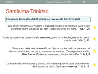 07/03/2012                            Junta de Preparación MSJ-SS12    20




   Santísima Trinidad
   Son pocos los textos del AT donde se revela este Ser Trino (AT)

    “Dijo Dios: "Hagamos al hombre a nuestra imagen y semejanza. Que tenga
        autoridad sobre los peces del mar y sobre las aves del cielo.” – Gn 1, 26


"Ahora el hombre es como uno de nosotros, pues se ha hecho juez de lo bueno
                                                    y de lo malo.” -Gn 3, 22


        “Porque un niño nos ha nacido, un hijo se nos ha dado; le ponen en el
      hombro el distintivo del rey y proclaman su nombre: "Consejero admirable,
                 Dios fuerte, Padre que no muere, príncipe de la Paz.” - Is 9, 5


   “La joven está embarazada y da a luz un varón a quien le pone el nombre de
                          Emmanuel, es decir: Dios-con-nosotros.” - Is 7, 14
 