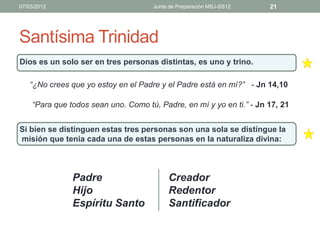 07/03/2012                           Junta de Preparación MSJ-SS12    21




Santísima Trinidad
Dios es un solo ser en tres personas distintas, es uno y trino.

   “¿No crees que yo estoy en el Padre y el Padre está en mí?” - Jn 14,10

    “Para que todos sean uno. Como tú, Padre, en mí y yo en ti.” - Jn 17, 21


Si bien se distinguen estas tres personas son una sola se distingue la
misión que tenia cada una de estas personas en la naturaliza divina:



               Padre                      Creador
               Hijo                       Redentor
               Espíritu Santo             Santificador
 