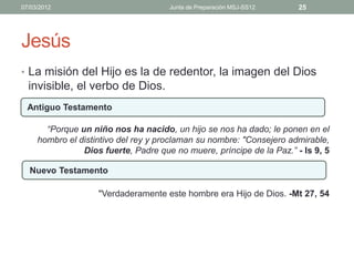 07/03/2012                            Junta de Preparación MSJ-SS12    25




Jesús
• La misión del Hijo es la de redentor, la imagen del Dios
  invisible, el verbo de Dios.
  Antiguo Testamento

       “Porque un niño nos ha nacido, un hijo se nos ha dado; le ponen en el
     hombro el distintivo del rey y proclaman su nombre: "Consejero admirable,
                Dios fuerte, Padre que no muere, príncipe de la Paz.” - Is 9, 5

  Nuevo Testamento

                    "Verdaderamente este hombre era Hijo de Dios. -Mt 27, 54
 