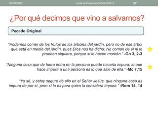 07/03/2012                            Junta de Preparación MSJ-SS12   27




 ¿Por qué decimos que vino a salvarnos?
  Pecado Original


 "Podemos comer de los frutos de los árboles del jardín, pero no de ese árbol
   que está en medio del jardín, pues Dios nos ha dicho: No coman de él ni lo
                    prueban siquiera, porque si lo hacen morirán.” -Gn 3, 2-3

“Ninguna cosa que de fuera entra en la persona puede hacerla impura; lo que
                hace impura a una persona es lo que sale de ella.” -Mc 7,15

      “Yo sé, y estoy seguro de ello en el Señor Jesús, que ninguna cosa es
 impura de por sí, pero sí lo es para quien la considera impura.” -Rom 14, 14
 
