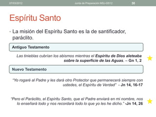 07/03/2012                            Junta de Preparación MSJ-SS12   30




Espíritu Santo
• La misión del Espíritu Santo es la de santificador,
  paráclito.
  Antiguo Testamento

     Las tinieblas cubrían los abismos mientras el Espíritu de Dios aleteaba
                                 sobre la superficie de las Aguas. – Gn 1, 2

  Nuevo Testamento

  “Yo rogaré al Padre y les dará otro Protector que permanecerá siempre con
                               ustedes, el Espíritu de Verdad” - Jn 14, 16-17


“Pero el Paráclito, el Espíritu Santo, que el Padre enviará en mi nombre, nos
   lo enseñará todo y nos recordará todo lo que yo les he dicho.” -Jn 14, 26
 
