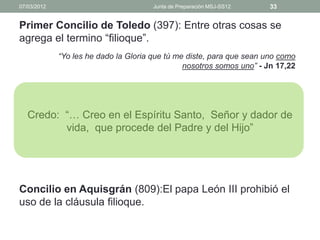 07/03/2012                             Junta de Preparación MSJ-SS12   33


Primer Concilio de Toledo (397): Entre otras cosas se
agrega el termino “filioque”.
             “Yo les he dado la Gloria que tú me diste, para que sean uno como
                                                nosotros somos uno” - Jn 17,22




   Credo: “… Creo en el Espíritu Santo, Señor y dador de
          vida, que procede del Padre y del Hijo”




Concilio en Aquisgrán (809):El papa León III prohibió el
uso de la cláusula filioque.
 