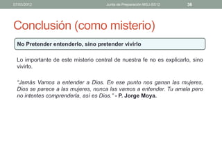 07/03/2012                           Junta de Preparación MSJ-SS12   36




Conclusión (como misterio)
  No Pretender entenderlo, sino pretender vivirlo

 Lo importante de este misterio central de nuestra fe no es explicarlo, sino
 vivirlo.

 “Jamás Vamos a entender a Dios. En ese punto nos ganan las mujeres,
 Dios se parece a las mujeres, nunca las vamos a entender. Tu amala pero
 no intentes comprenderla, así es Dios.” - P. Jorge Moya.
 