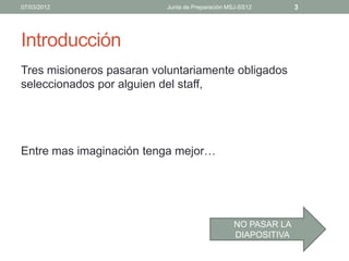 07/03/2012                Junta de Preparación MSJ-SS12       3




Introducción
Tres misioneros pasaran voluntariamente obligados
seleccionados por alguien del staff,




Entre mas imaginación tenga mejor…




                                                NO PASAR LA
                                                DIAPOSITIVA
 