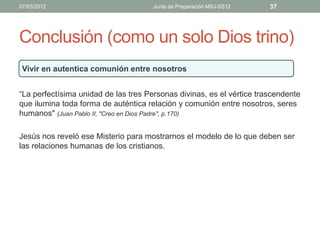 07/03/2012                            Junta de Preparación MSJ-SS12    37




Conclusión (como un solo Dios trino)
 Vivir en autentica comunión entre nosotros


“La perfectísima unidad de las tres Personas divinas, es el vértice trascendente
que ilumina toda forma de auténtica relación y comunión entre nosotros, seres
humanos" (Juan Pablo II, "Creo en Dios Padre", p.170)

Jesús nos reveló ese Misterio para mostrarnos el modelo de lo que deben ser
las relaciones humanas de los cristianos.
 