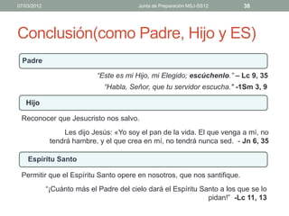 07/03/2012                                Junta de Preparación MSJ-SS12    38




Conclusión(como Padre, Hijo y ES)
  Padre

                             “Este es mi Hijo, mi Elegido; escúchenlo.” – Lc 9, 35
                               “Habla, Señor, que tu servidor escucha." -1Sm 3, 9

   Hijo

 Reconocer que Jesucristo nos salvo.
                  Les dijo Jesús: «Yo soy el pan de la vida. El que venga a mí, no
              tendrá hambre, y el que crea en mí, no tendrá nunca sed. - Jn 6, 35

    Espíritu Santo

 Permitir que el Espíritu Santo opere en nosotros, que nos santifique.
             “¡Cuánto más el Padre del cielo dará el Espíritu Santo a los que se lo
                                                                pidan!” -Lc 11, 13
 