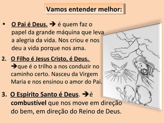 O Pai é Deus.     é quem faz o papel da grande máquina que leva a alegria da vida. Nos criou e nos deu a vida porque nos ama. Vamos entender melhor: 2.  O Filho é Jesus Cristo, é Deus.   que é o trilho a nos conduzir no caminho certo. Nasceu da Virgem Maria e nos ensinou o amor do Pai.  3.  O Espírito Santo é Deus .   é  combustível  que nos move em direção do bem, em direção do Reino de Deus. 
