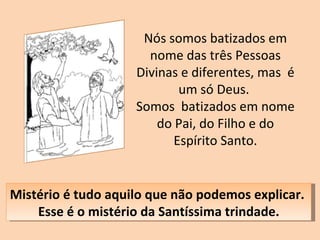 Nós somos batizados em nome das três Pessoas Divinas e diferentes, mas  é um só Deus.  Somos  batizados em nome do Pai, do Filho e do Espírito Santo. Mistério é tudo aquilo que não podemos explicar.  Esse é o mistério da Santíssima trindade. 
