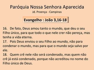 Paróquia Nossa Senhora Aparecida Jd. Proença - Campinas Evangelho : João 3,16-18 16.  De fato, Deus amou tanto o mundo, que deu o seu Filho único, para que todo o que nele crer não pereça, mas tenha a vida eterna. 17.  Pois Deus enviou o seu Filho ao mundo, não para condenar o mundo, mas para que o mundo seja salvo por ele. 18.  Quem crê nele não será condenado, mas quem não crê já está condenado, porque não acreditou no nome do Filho único de Deus. 