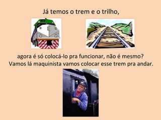 Já temos o trem e o trilho, agora é só colocá-lo pra funcionar, não é mesmo?  Vamos lá maquinista vamos colocar esse trem pra andar. 