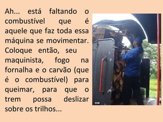 Ah... está faltando o combustível que é aquele que faz toda essa máquina se movimentar. Coloque então, seu  maquinista, fogo na fornalha e o carvão (que é o combustível) para queimar, para que o trem possa deslizar sobre os trilhos... SHB 