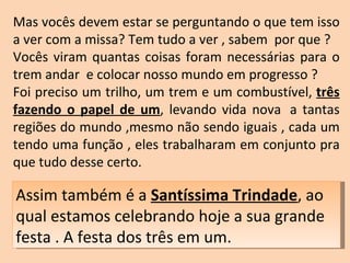 Mas vocês devem estar se perguntando o que tem isso a ver com a missa? Tem tudo a ver , sabem  por que ?  Vocês viram quantas coisas foram necessárias para o trem andar  e colocar nosso mundo em progresso ?  Foi preciso um trilho, um trem e um combustível,  três fazendo o papel de um , levando vida nova  a tantas regiões do mundo ,mesmo não sendo iguais , cada um tendo uma função , eles trabalharam em conjunto pra que tudo desse certo.    Assim também é a  Santíssima Trindade , ao qual estamos celebrando hoje a sua grande festa . A festa dos três em um. 