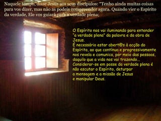 Naquele tempo, disse Jesus aos seus discípulos: “Tenho ainda muitas coisas
para vos dizer, mas não as podeis compreender agora. Quando vier o Espírito
da verdade, Ele vos guiará para a verdade plena;
O Espírito nos vai iluminando para entenderO Espírito nos vai iluminando para entender
“a verdade plena” da palavra e da obra de“a verdade plena” da palavra e da obra de
Jesus.Jesus.
É necessário estar abert@s à acção doÉ necessário estar abert@s à acção do
Espírito, ao que contínua e progressivamenteEspírito, ao que contínua e progressivamente
nos revela e comunica, por meio das pessoas,nos revela e comunica, por meio das pessoas,
daquilo que a vida nos vai trazendo...daquilo que a vida nos vai trazendo...
Considerar-se em posse da verdade plena éConsiderar-se em posse da verdade plena é
não escutar o Espírito, deturparnão escutar o Espírito, deturpar
a mensagem e a missão de Jesusa mensagem e a missão de Jesus
e manipular Deus.e manipular Deus.
 