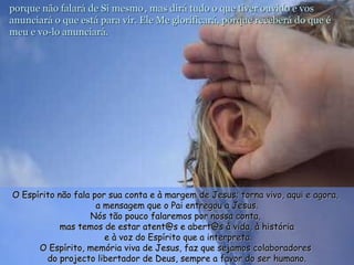 porque não falará de Si mesmoporque não falará de Si mesmo , mas dirá tudo o que tiver ouvido e vos, mas dirá tudo o que tiver ouvido e vos
anunciará o que está para vir. Ele Me glorificará, porque receberá do que éanunciará o que está para vir. Ele Me glorificará, porque receberá do que é
meu e vo-lo anunciará.meu e vo-lo anunciará.
O Espírito não fala por sua conta e à margem de Jesus; torna vivo, aqui e agora,O Espírito não fala por sua conta e à margem de Jesus; torna vivo, aqui e agora,
a mensagem que o Pai entregou a Jesus.a mensagem que o Pai entregou a Jesus.
Nós tão pouco falaremos por nossa conta,Nós tão pouco falaremos por nossa conta,
mas temos de estar atent@s e abert@s à vida, à históriamas temos de estar atent@s e abert@s à vida, à história
e à voz do Espírito que a interpreta.e à voz do Espírito que a interpreta.
O Espírito, memória viva de Jesus, faz que sejamos colaboradoresO Espírito, memória viva de Jesus, faz que sejamos colaboradores
do projecto libertador de Deus, sempre a favor do ser humano.do projecto libertador de Deus, sempre a favor do ser humano.
 