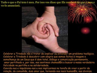 Tudo o que o Pai tem é meu. Por isso vos disse que Ele receberá do que é meu e
vo-lo anunciará.
Celebrar a Trindade não é tratar de explicar ou entender um problema teológico.
Celebrar a Trindade é descobrir com alegria que somos feitos à imagem e
semelhança de um Deus que é dom total, diálogo e comunicação permanente,
amor partilhado e, por isso, nos sentimos chamad@s a buscar a nossa verdadeira
felicidade na partilha e na solidariedade.
Convida-nos e impulsiona-nos a nos implicarmos na tarefa de viver a partir da
relação, da comunhão, dum amor que, tornando-nos mais human@s, nos diviniza.
 