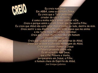 Eu creio num Deus.Eu creio num Deus.
Em ABBÁ, como acreditava Jesus.Em ABBÁ, como acreditava Jesus.
Eu creio que o Todo-poderoso,Eu creio que o Todo-poderoso,
criador do céu e da terra,criador do céu e da terra,
é como a minha mãe e posso confiar n’Ele.é como a minha mãe e posso confiar n’Ele.
Creio-o porque assim o vi em Jesus, que Se sentia Filho.Creio-o porque assim o vi em Jesus, que Se sentia Filho.
Eu creio que Abbá não está longe mas próximo, ao lado, dentro de mim.Eu creio que Abbá não está longe mas próximo, ao lado, dentro de mim.
Creio sentir o seu Alento como uma brisa suave que me animaCreio sentir o seu Alento como uma brisa suave que me anima
e me torna mais fácil o meu caminhar.e me torna mais fácil o meu caminhar.
Creio que Jesus, muito mais que um homemCreio que Jesus, muito mais que um homem
é enviado, mensageiro.é enviado, mensageiro.
Creio que as suas palavras são palavras de Abbá.Creio que as suas palavras são palavras de Abbá.
Creio que as suas acções são mensagem de Abbá.Creio que as suas acções são mensagem de Abbá.
Creio que posso chamar a JesusCreio que posso chamar a Jesus
a Palavra presente entre nós. a Palavra presente entre nós. 
Eu só acredito num Deus,Eu só acredito num Deus,
que é Pai, Palavra e Vento,que é Pai, Palavra e Vento,
porque creio em Jesus, o Filho,porque creio em Jesus, o Filho,
o homem cheio do Espírito de Abbá. o homem cheio do Espírito de Abbá. 
José Enrique Galarreta
 
