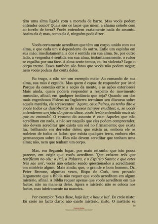 10
Projecto Wesley
“GRAÇA LIVRE EM TODOS E PARA TODOS”
têm uma alma ligada com a morada de barro. Mas vocês podem
entender como? Quais são os laços que unem a chama celeste com
ao torrão de terra? Vocês entendem exatamente nada do assunto.
Assim ela é; mas, como ela é, ninguém pode dizer.
Vocês certamente acreditam que têm um corpo, unido com sua
alma, e que cada um é dependente do outro. Enfie um espinho em
sua mão; imediatamente, a dor é sentida em sua alma. Se, por outro
lado, a vergonha é sentida em sua alma, instantaneamente, o rubor
se espalha por sua face. A alma sente temor, ou ira violenta? Logo o
corpo treme. Esses também são fatos que vocês não podem negar;
nem vocês podem dar conta deles.
Eu trago, a não ser um exemplo mais: Ao comando de sua
alma, sua mão é erguida. Mas quem é capaz de responder por isto?
Porque da conexão entre a acção da mente, e as ações exteriores?
Mais ainda, quem poderá responder a respeito do movimento
muscular, afinal; em qualquer instância que seja? Quando um dos
mais engenhosos Físicos na Inglaterra terminou seu discurso sobre
aquela matéria, ele acrescentou: 'Agora, cavalheiros, eu tenho dito a
vocês todos as descobertas de nossos tempos eruditos; e, se vocês
entenderem um jota do que eu disse, vocês terão entendido mais do
que eu entendo'. O resumo do assunto é este: Aqueles que não
acreditam em nada, a não ser naquilo que eles podem compreender,
não devem acreditar que exista um sol no firmamento; que exista
luz, brilhando em derredor deles; que exista ar, embora ele os
rodeiem de todos os lados; que exista qualquer terra, embora eles
permaneçam sobre ela. Eles não devem acreditar que tenham uma
alma; não, nem que tenham um corpo.
Mas, em Segundo lugar, por mais estranho que isto possa
parecer, em exigir que vocês acreditem 'Que existem três que
testificam no céu: o Pai, a Palavra, e o Espírito Santo; e que estes
três são um', vocês não estarão sendo questionados a acreditarem
em mistério algum. Mais ainda; que, o grande e bom homem, Dr.
Peter Browne, algumas vezes, Bispo de Cork, tem provado
largamente que a Bíblia não requer que vocês acreditem em algum
mistério, afinal. A Bíblia requer apenas que vocês acreditem em tais
factos; não na maneira deles. Agora o mistério não se coloca nos
factos, mas inteiramente na maneira.
Por exemplo: 'Deus disse, haja luz: e houve luz'. Eu creio nisto:
Eu creio no facto claro: não existe mistério, nisto. O mistério se
 