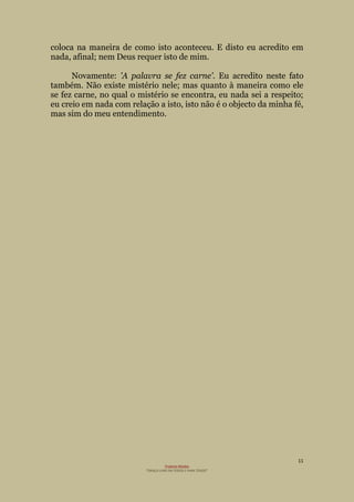 11
Projecto Wesley
“GRAÇA LIVRE EM TODOS E PARA TODOS”
coloca na maneira de como isto aconteceu. E disto eu acredito em
nada, afinal; nem Deus requer isto de mim.
Novamente: 'A palavra se fez carne'. Eu acredito neste fato
também. Não existe mistério nele; mas quanto à maneira como ele
se fez carne, no qual o mistério se encontra, eu nada sei a respeito;
eu creio em nada com relação a isto, isto não é o objecto da minha fé,
mas sim do meu entendimento.
 