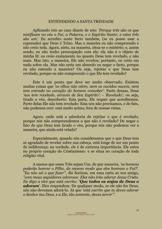 12
Projecto Wesley
“GRAÇA LIVRE EM TODOS E PARA TODOS”
ENTENDENDO A SANTA TRINDADE
Aplicando isto ao caso diante de nós: 'Porque três são os que
testificam no céu o Pai, a Palavra, e o Espírito Santo; e estes três
são um'. Eu acredito neste facto também, (se eu posso usar a
expressão) que Deus é Trino. Mas a maneira eu não compreendo e
não creio nela. Agora, nisto, na maneira, situa-se o mistério; e, assim
sendo, eu não tenho preocupação com ela: ela não é o objeto de
minha fé: eu creio exatamente no quanto Deus tem revelado, e não
mais. Mas isto, a maneira, Ele não revelou; portanto, eu creio em
nada sobre ela. Mas não seria um absurdo eu negar o facto, porque
eu não entendo a maneira? Ou seja, rejeitar o que Deus tem
revelado, porque eu não compreendo o que Ele tem revelado?
Este é um ponto que deve ser muito observado. Existem
muitas coisas que 'os olhos não vêem, nem os ouvidos ouvem, nem
tem entrado no coração do homem conceber'. Parte dessas, Deus
'nos tem revelado, através de Seu Espírito': - 'Revelado'; ou seja,
tirado o véu, descoberto: Esta parte, Ele requer que acreditemos.
Parte delas Ele não tem revelado: Esta nós não precisamos, e de fato,
não podemos crer: está muito acima; fora de nossas vistas.
Agora, onde está a sabedoria de rejeitar o que é revelado,
porque nós não compreendemos o que não é revelado? De negar o
fato de que Deus tem tirado o véu, porque nós não podemos ver a
maneira, que ainda está velada?
Especialmente, quando nós consideramos que o que Deus tem
se agradado de revelar sobre sua cabeça, está longe de ser um ponto
de indiferença; na verdade, ele é de extrema importância. Ele entra
no próprio coração do Cristianismo: e se situa no coração de toda
religião vital.
A menos que esses Três sejam Um, de que maneira, 'os homens
poderão honrar o Filho, do mesmo modo que eles honram o Pai?'.
"Eu não sei o que fazer", diz Socinus, em uma carta ao seu amigo,
"com meus seguidores adversos: Eles não irão adorar Jesus Cristo.
Eu digo a eles que está escrito: 'Que todos os anjos de Deus o
adoram'. Eles respondem: De qualquer modo, se ele não for Deus,
nós não devemos adorá-lo. Já que 'está escrito que tu deves adorar
o Senhor teu Deus, e a Ele, tão somente, deves servir'".
 