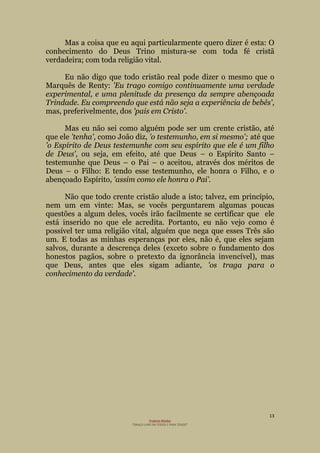 13
Projecto Wesley
“GRAÇA LIVRE EM TODOS E PARA TODOS”
Mas a coisa que eu aqui particularmente quero dizer é esta: O
conhecimento do Deus Trino mistura-se com toda fé cristã
verdadeira; com toda religião vital.
Eu não digo que todo cristão real pode dizer o mesmo que o
Marquês de Renty: 'Eu trago comigo continuamente uma verdade
experimental, e uma plenitude da presença da sempre abençoada
Trindade. Eu compreendo que está não seja a experiência de bebês',
mas, preferivelmente, dos 'pais em Cristo'.
Mas eu não sei como alguém pode ser um crente cristão, até
que ele 'tenha', como João diz, 'o testemunho, em si mesmo'; até que
'o Espírito de Deus testemunhe com seu espírito que ele é um filho
de Deus', ou seja, em efeito, até que Deus – o Espírito Santo –
testemunhe que Deus – o Pai – o aceitou, através dos méritos de
Deus – o Filho: E tendo esse testemunho, ele honra o Filho, e o
abençoado Espírito, 'assim como ele honra o Pai'.
Não que todo crente cristão alude a isto; talvez, em princípio,
nem um em vinte: Mas, se vocês perguntarem algumas poucas
questões a algum deles, vocês irão facilmente se certificar que ele
está inserido no que ele acredita. Portanto, eu não vejo como é
possível ter uma religião vital, alguém que nega que esses Três são
um. E todas as minhas esperanças por eles, não é, que eles sejam
salvos, durante a descrença deles (exceto sobre o fundamento dos
honestos pagãos, sobre o pretexto da ignorância invencível), mas
que Deus, antes que eles sigam adiante, 'os traga para o
conhecimento da verdade'.
 