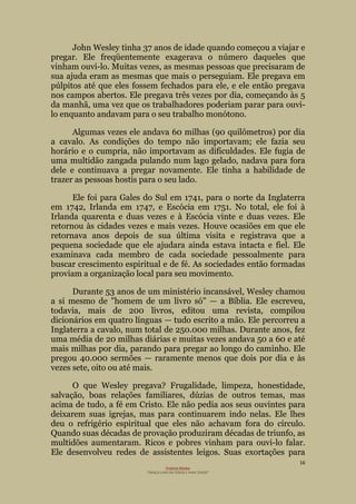 16
Projecto Wesley
“GRAÇA LIVRE EM TODOS E PARA TODOS”
John Wesley tinha 37 anos de idade quando começou a viajar e
pregar. Ele freqüentemente exagerava o número daqueles que
vinham ouvi-lo. Muitas vezes, as mesmas pessoas que precisaram de
sua ajuda eram as mesmas que mais o perseguiam. Ele pregava em
púlpitos até que eles fossem fechados para ele, e ele então pregava
nos campos abertos. Ele pregava três vezes por dia, começando às 5
da manhã, uma vez que os trabalhadores poderiam parar para ouvi-
lo enquanto andavam para o seu trabalho monótono.
Algumas vezes ele andava 60 milhas (90 quilômetros) por dia
a cavalo. As condições do tempo não importavam; ele fazia seu
horário e o cumpria, não importavam as dificuldades. Ele fugia de
uma multidão zangada pulando num lago gelado, nadava para fora
dele e continuava a pregar novamente. Ele tinha a habilidade de
trazer as pessoas hostis para o seu lado.
Ele foi para Gales do Sul em 1741, para o norte da Inglaterra
em 1742, Irlanda em 1747, e Escócia em 1751. No total, ele foi à
Irlanda quarenta e duas vezes e à Escócia vinte e duas vezes. Ele
retornou às cidades vezes e mais vezes. Houve ocasiões em que ele
retornava anos depois de sua última visita e registrava que a
pequena sociedade que ele ajudara ainda estava intacta e fiel. Ele
examinava cada membro de cada sociedade pessoalmente para
buscar crescimento espiritual e de fé. As sociedades então formadas
proviam a organização local para seu movimento.
Durante 53 anos de um ministério incansável, Wesley chamou
a si mesmo de "homem de um livro só" — a Bíblia. Ele escreveu,
todavia, mais de 200 livros, editou uma revista, compilou
dicionários em quatro línguas — tudo escrito a mão. Ele percorreu a
Inglaterra a cavalo, num total de 250.000 milhas. Durante anos, fez
uma média de 20 milhas diárias e muitas vezes andava 50 a 60 e até
mais milhas por dia, parando para pregar ao longo do caminho. Ele
pregou 40.000 sermões — raramente menos que dois por dia e às
vezes sete, oito ou até mais.
O que Wesley pregava? Frugalidade, limpeza, honestidade,
salvação, boas relações familiares, dúzias de outros temas, mas
acima de tudo, a fé em Cristo. Ele não pedia aos seus ouvintes para
deixarem suas igrejas, mas para continuarem indo nelas. Ele lhes
deu o refrigério espiritual que eles não achavam fora do círculo.
Quando suas décadas de provação produziram décadas de triunfo, as
multidões aumentaram. Ricos e pobres vinham para ouvi-lo falar.
Ele desenvolveu redes de assistentes leigos. Suas exortações para
 
