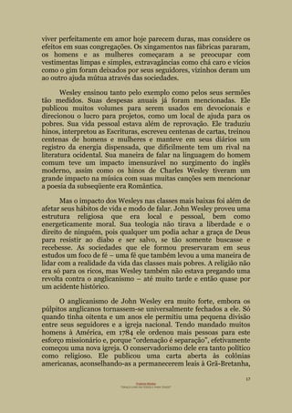 17
Projecto Wesley
“GRAÇA LIVRE EM TODOS E PARA TODOS”
viver perfeitamente em amor hoje parecem duras, mas considere os
efeitos em suas congregações. Os xingamentos nas fábricas pararam,
os homens e as mulheres começaram a se preocupar com
vestimentas limpas e simples, extravagâncias como chá caro e vícios
como o gim foram deixados por seus seguidores, vizinhos deram um
ao outro ajuda mútua através das sociedades.
Wesley ensinou tanto pelo exemplo como pelos seus sermões
tão medidos. Suas despesas anuais já foram mencionadas. Ele
publicou muitos volumes para serem usados em devocionais e
direcionou o lucro para projetos, como um local de ajuda para os
pobres. Sua vida pessoal estava além de reprovação. Ele traduziu
hinos, interpretou as Escrituras, escreveu centenas de cartas, treinou
centenas de homens e mulheres e manteve em seus diários um
registro da energia dispensada, que dificilmente tem um rival na
literatura ocidental. Sua maneira de falar na linguagem do homem
comum teve um impacto imensurável no surgimento do inglês
moderno, assim como os hinos de Charles Wesley tiveram um
grande impacto na música com suas muitas canções sem mencionar
a poesia da subseqüente era Romântica.
Mas o impacto dos Wesleys nas classes mais baixas foi além de
afetar seus hábitos de vida e modo de falar. John Wesley proveu uma
estrutura religiosa que era local e pessoal, bem como
energeticamente moral. Sua teologia não tirava a liberdade e o
direito de ninguém, pois qualquer um podia achar a graça de Deus
para resistir ao diabo e ser salvo, se tão somente buscasse e
recebesse. As sociedades que ele formou preservaram em seus
estudos um foco de fé – uma fé que também levou a uma maneira de
lidar com a realidade da vida das classes mais pobres. A religião não
era só para os ricos, mas Wesley também não estava pregando uma
revolta contra o anglicanismo – até muito tarde e então quase por
um acidente histórico.
O anglicanismo de John Wesley era muito forte, embora os
púlpitos anglicanos tornassem-se universalmente fechados a ele. Só
quando tinha oitenta e um anos ele permitiu uma pequena divisão
entre seus seguidores e a igreja nacional. Tendo mandado muitos
homens à América, em 1784 ele ordenou mais pessoas para este
esforço missionário e, porque ―ordenação é separação‖, efetivamente
começou uma nova igreja. O conservadorismo dele era tanto político
como religioso. Ele publicou uma carta aberta às colônias
americanas, aconselhando-as a permanecerem leais à Grã-Bretanha,
 