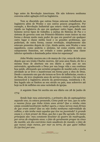 18
Projecto Wesley
“GRAÇA LIVRE EM TODOS E PARA TODOS”
logo antes da Revolução Americana. Ele não tolerava nenhuma
conversa sobre agitação civil na Inglaterra.
Tem se discutido que outras forças estavam trabalhando na
Inglaterra além de Wesley e uns outros poucos pregadores. Por
exemplo, a Revolução Industrial que estava vindo progrediu mais
rápido na Inglaterra do que em qualquer outro lugar, dando aos
homens novos tipos de trabalho; a justiça do Sistema de Paz e o
sistema de governo com um Primeiro-Ministro eram únicos na sua
forma e deram muito mais poder do que era possível em qualquer
outro lugar à classe média local e os grandes problemas, que
poderiam, de outra forma, causar revolução, simplesmente não
estavam presentes depois de 1750. Ainda assim, sem Wesley e seus
seguidores, como poderia o ateísmo, tal como existia entre os
camponeses franceses, ser evitado e como poderia uma classe
inferior oprimida e dominada pelos vícios ter esperança?
John Wesley morreu em 2 de março de 1791, cerca de três anos
depois que seu irmão Charles morreu. Até seus anos finais, ele fez a
mesma frase de abertura em seu diário a cada ano no seu
aniversário, agradecendo a Deus por sua longa vida e sua contínua
boa saúde, afirmando que sermões pregados de manhã cedo e muita
atividade ao ar livre o mantiveram em forma para a obra de Deus.
Desde o momento em que ele tornou-se livre de influências, exceto a
de Deus, ele teve cinqüenta anos de serviço constante e fez um bem
imensurável à Inglaterra através da perseverança, resistência e fé.
Seu legado não se limitou ao seu século ou país, mas sobrevive até
hoje na fé de milhões em uma variedade de igrejas.
A seguinte frase foi escrita em seu diário em 28 de junho de
1774:
Sendo hoje meu aniversário, o primeiro dia do septuagésimo
segundo ano, eu estava pensando, Como pode ser isso, que eu ache
a mesma força que tinha trinta anos atrás? Que a minha vista
esteja consideravelmente melhor agora, e meus nervos mais firmes
do que eram antes? Que eu não tenha nenhuma enfermidade da
velhice, e não tenha mais aquelas que tive na juventude? A grande
causa é, o bom prazer de Deus, que faz o que lhe agrada. Os meios
principais são: meu constante levantar às quatro da madrugada,
por cerca de cinqüenta anos; o fato de geralmente pregar às cinco
da manhã, um dos exercícios mais saudáveis do mundo; o fato de
que nunca viajo menos, por mar ou terra, do que 4500 milhas
(6.750 km) por ano.
 