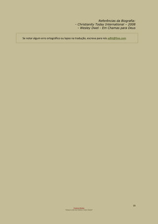 19
Projecto Wesley
“GRAÇA LIVRE EM TODOS E PARA TODOS”
Referências da Biografia:
- Christianity Today International – 2008
- Wesley Dwel - Em Chamas para Deus
Se notar algum erro ortográfico ou lapso na tradução, escreva para nós adht@live.com
 